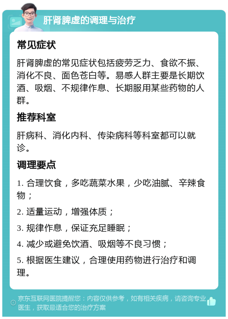 肝肾脾虚的调理与治疗 常见症状 肝肾脾虚的常见症状包括疲劳乏力、食欲不振、消化不良、面色苍白等。易感人群主要是长期饮酒、吸烟、不规律作息、长期服用某些药物的人群。 推荐科室 肝病科、消化内科、传染病科等科室都可以就诊。 调理要点 1. 合理饮食，多吃蔬菜水果，少吃油腻、辛辣食物； 2. 适量运动，增强体质； 3. 规律作息，保证充足睡眠； 4. 减少或避免饮酒、吸烟等不良习惯； 5. 根据医生建议，合理使用药物进行治疗和调理。