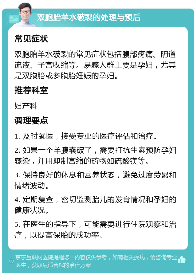 双胞胎羊水破裂的处理与预后 常见症状 双胞胎羊水破裂的常见症状包括腹部疼痛、阴道流液、子宫收缩等。易感人群主要是孕妇，尤其是双胞胎或多胞胎妊娠的孕妇。 推荐科室 妇产科 调理要点 1. 及时就医，接受专业的医疗评估和治疗。 2. 如果一个羊膜囊破了，需要打抗生素预防孕妇感染，并用抑制宫缩的药物如硫酸镁等。 3. 保持良好的休息和营养状态，避免过度劳累和情绪波动。 4. 定期复查，密切监测胎儿的发育情况和孕妇的健康状况。 5. 在医生的指导下，可能需要进行住院观察和治疗，以提高保胎的成功率。