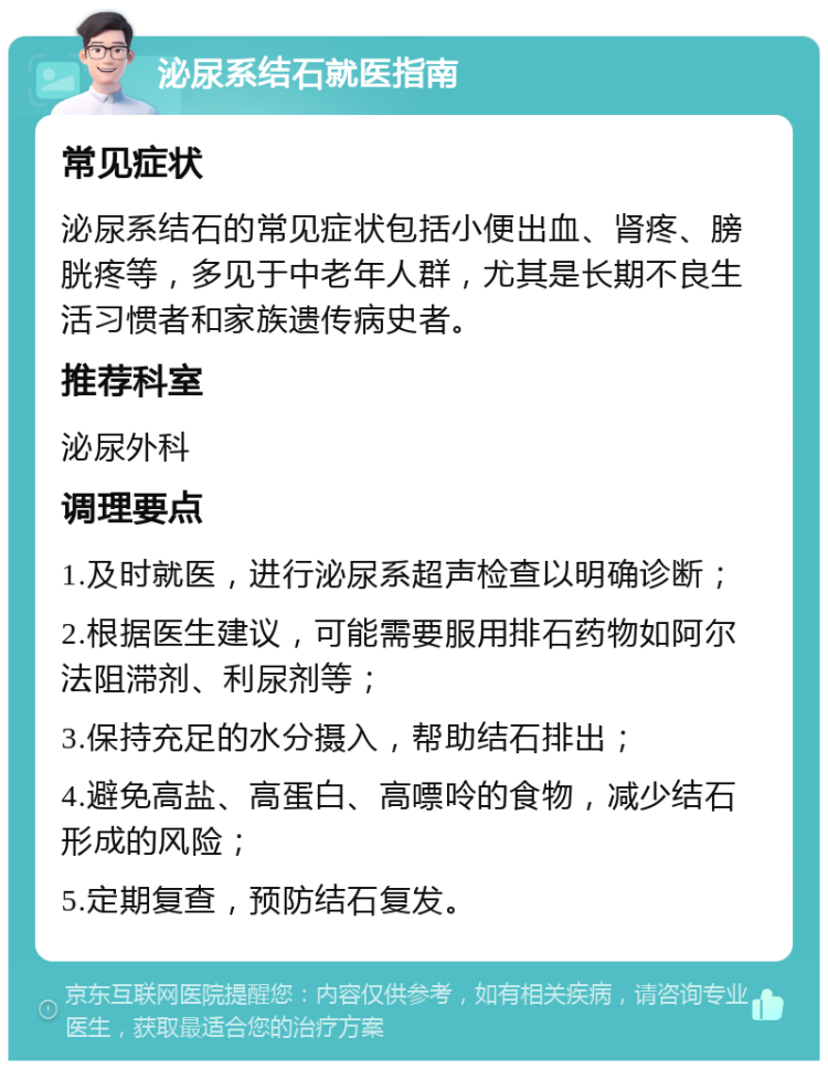 泌尿系结石就医指南 常见症状 泌尿系结石的常见症状包括小便出血、肾疼、膀胱疼等，多见于中老年人群，尤其是长期不良生活习惯者和家族遗传病史者。 推荐科室 泌尿外科 调理要点 1.及时就医，进行泌尿系超声检查以明确诊断； 2.根据医生建议，可能需要服用排石药物如阿尔法阻滞剂、利尿剂等； 3.保持充足的水分摄入，帮助结石排出； 4.避免高盐、高蛋白、高嘌呤的食物，减少结石形成的风险； 5.定期复查，预防结石复发。