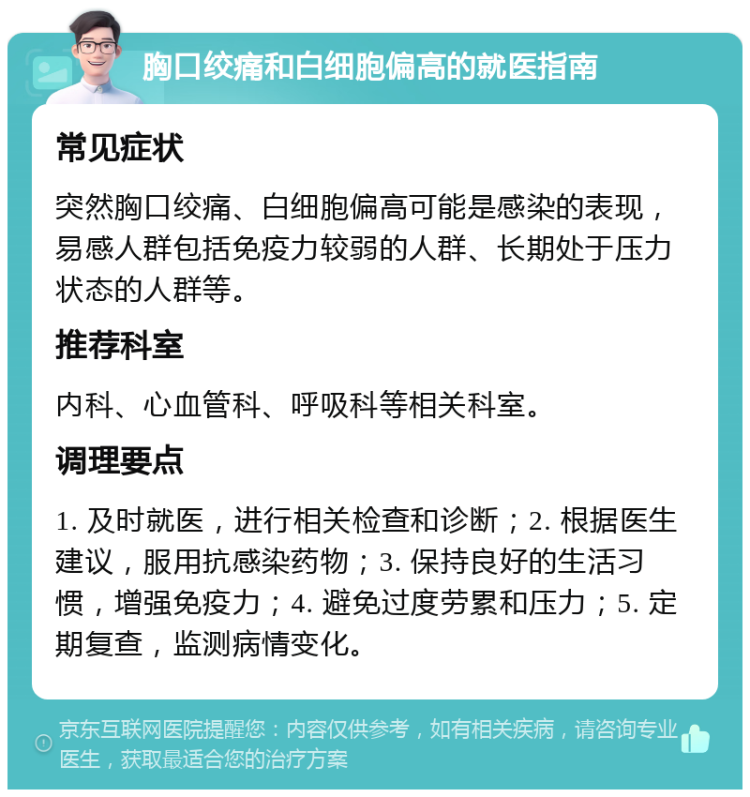 胸口绞痛和白细胞偏高的就医指南 常见症状 突然胸口绞痛、白细胞偏高可能是感染的表现，易感人群包括免疫力较弱的人群、长期处于压力状态的人群等。 推荐科室 内科、心血管科、呼吸科等相关科室。 调理要点 1. 及时就医，进行相关检查和诊断；2. 根据医生建议，服用抗感染药物；3. 保持良好的生活习惯，增强免疫力；4. 避免过度劳累和压力；5. 定期复查，监测病情变化。