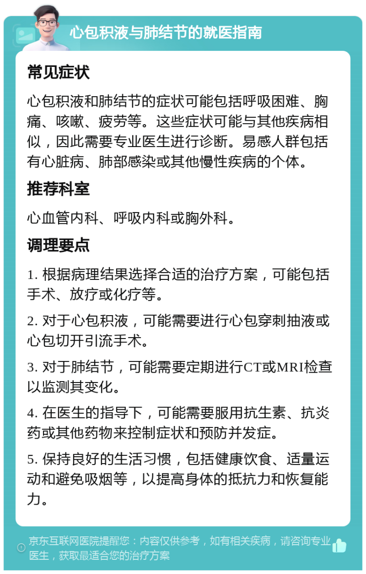 心包积液与肺结节的就医指南 常见症状 心包积液和肺结节的症状可能包括呼吸困难、胸痛、咳嗽、疲劳等。这些症状可能与其他疾病相似，因此需要专业医生进行诊断。易感人群包括有心脏病、肺部感染或其他慢性疾病的个体。 推荐科室 心血管内科、呼吸内科或胸外科。 调理要点 1. 根据病理结果选择合适的治疗方案，可能包括手术、放疗或化疗等。 2. 对于心包积液，可能需要进行心包穿刺抽液或心包切开引流手术。 3. 对于肺结节，可能需要定期进行CT或MRI检查以监测其变化。 4. 在医生的指导下，可能需要服用抗生素、抗炎药或其他药物来控制症状和预防并发症。 5. 保持良好的生活习惯，包括健康饮食、适量运动和避免吸烟等，以提高身体的抵抗力和恢复能力。