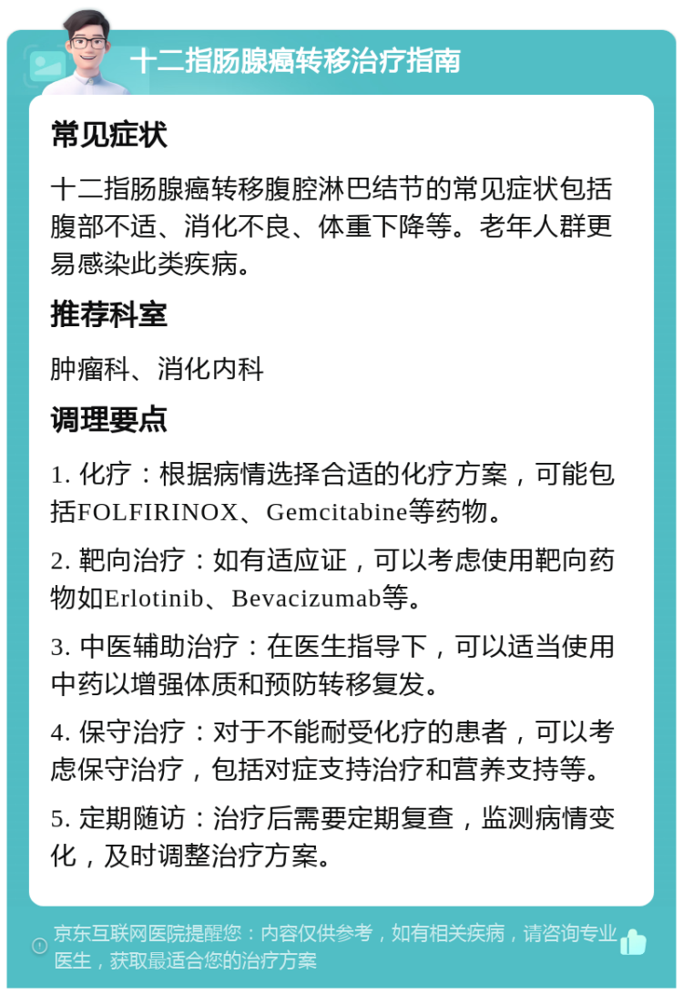 十二指肠腺癌转移治疗指南 常见症状 十二指肠腺癌转移腹腔淋巴结节的常见症状包括腹部不适、消化不良、体重下降等。老年人群更易感染此类疾病。 推荐科室 肿瘤科、消化内科 调理要点 1. 化疗：根据病情选择合适的化疗方案，可能包括FOLFIRINOX、Gemcitabine等药物。 2. 靶向治疗：如有适应证，可以考虑使用靶向药物如Erlotinib、Bevacizumab等。 3. 中医辅助治疗：在医生指导下，可以适当使用中药以增强体质和预防转移复发。 4. 保守治疗：对于不能耐受化疗的患者，可以考虑保守治疗，包括对症支持治疗和营养支持等。 5. 定期随访：治疗后需要定期复查，监测病情变化，及时调整治疗方案。