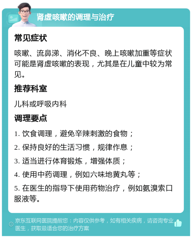 肾虚咳嗽的调理与治疗 常见症状 咳嗽、流鼻涕、消化不良、晚上咳嗽加重等症状可能是肾虚咳嗽的表现，尤其是在儿童中较为常见。 推荐科室 儿科或呼吸内科 调理要点 1. 饮食调理，避免辛辣刺激的食物； 2. 保持良好的生活习惯，规律作息； 3. 适当进行体育锻炼，增强体质； 4. 使用中药调理，例如六味地黄丸等； 5. 在医生的指导下使用药物治疗，例如氨溴索口服液等。