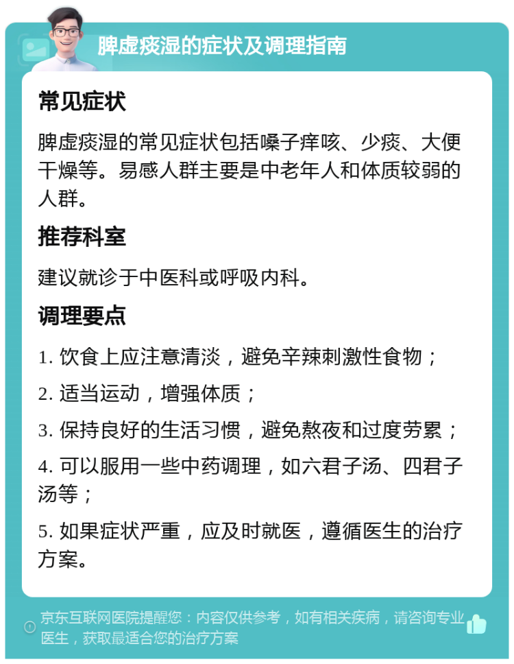 脾虚痰湿的症状及调理指南 常见症状 脾虚痰湿的常见症状包括嗓子痒咳、少痰、大便干燥等。易感人群主要是中老年人和体质较弱的人群。 推荐科室 建议就诊于中医科或呼吸内科。 调理要点 1. 饮食上应注意清淡，避免辛辣刺激性食物； 2. 适当运动，增强体质； 3. 保持良好的生活习惯，避免熬夜和过度劳累； 4. 可以服用一些中药调理，如六君子汤、四君子汤等； 5. 如果症状严重，应及时就医，遵循医生的治疗方案。