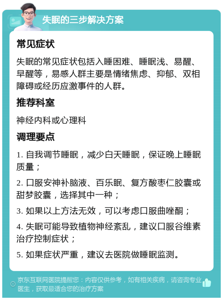 失眠的三步解决方案 常见症状 失眠的常见症状包括入睡困难、睡眠浅、易醒、早醒等，易感人群主要是情绪焦虑、抑郁、双相障碍或经历应激事件的人群。 推荐科室 神经内科或心理科 调理要点 1. 自我调节睡眠，减少白天睡眠，保证晚上睡眠质量； 2. 口服安神补脑液、百乐眠、复方酸枣仁胶囊或甜梦胶囊，选择其中一种； 3. 如果以上方法无效，可以考虑口服曲唑酮； 4. 失眠可能导致植物神经紊乱，建议口服谷维素治疗控制症状； 5. 如果症状严重，建议去医院做睡眠监测。