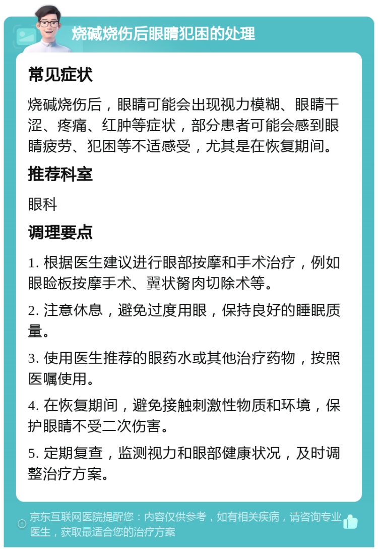 烧碱烧伤后眼睛犯困的处理 常见症状 烧碱烧伤后，眼睛可能会出现视力模糊、眼睛干涩、疼痛、红肿等症状，部分患者可能会感到眼睛疲劳、犯困等不适感受，尤其是在恢复期间。 推荐科室 眼科 调理要点 1. 根据医生建议进行眼部按摩和手术治疗，例如眼睑板按摩手术、翼状胬肉切除术等。 2. 注意休息，避免过度用眼，保持良好的睡眠质量。 3. 使用医生推荐的眼药水或其他治疗药物，按照医嘱使用。 4. 在恢复期间，避免接触刺激性物质和环境，保护眼睛不受二次伤害。 5. 定期复查，监测视力和眼部健康状况，及时调整治疗方案。