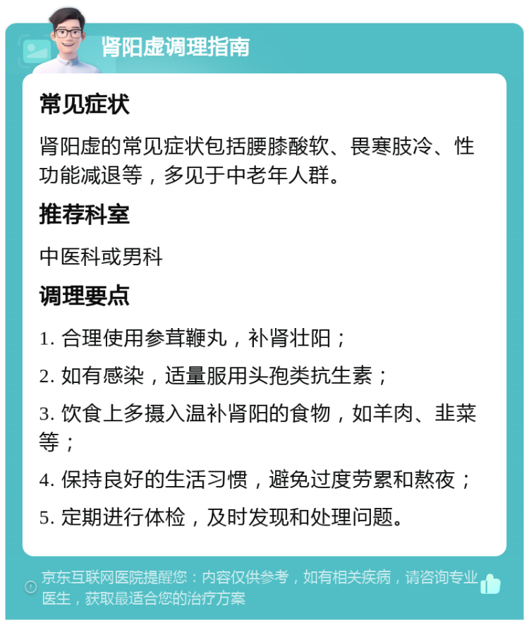 肾阳虚调理指南 常见症状 肾阳虚的常见症状包括腰膝酸软、畏寒肢冷、性功能减退等，多见于中老年人群。 推荐科室 中医科或男科 调理要点 1. 合理使用参茸鞭丸，补肾壮阳； 2. 如有感染，适量服用头孢类抗生素； 3. 饮食上多摄入温补肾阳的食物，如羊肉、韭菜等； 4. 保持良好的生活习惯，避免过度劳累和熬夜； 5. 定期进行体检，及时发现和处理问题。