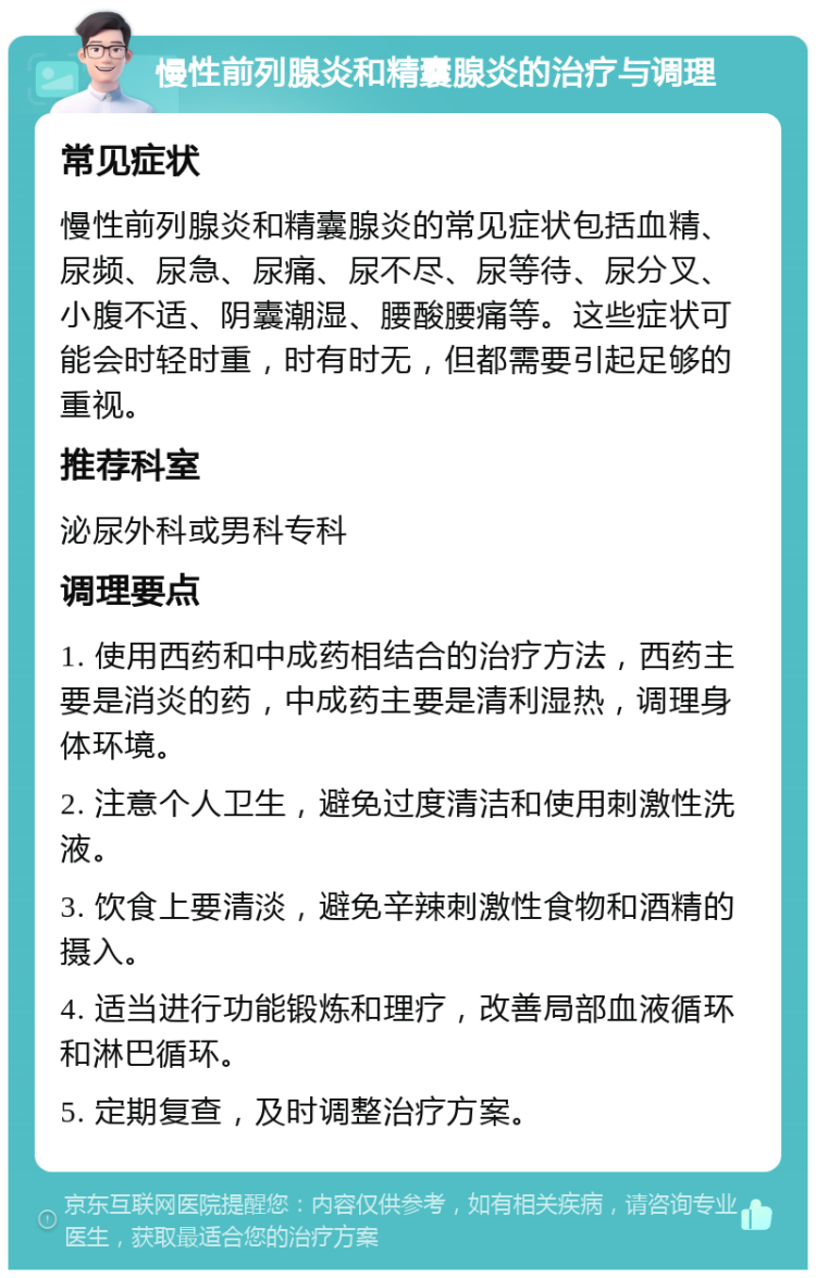 慢性前列腺炎和精囊腺炎的治疗与调理 常见症状 慢性前列腺炎和精囊腺炎的常见症状包括血精、尿频、尿急、尿痛、尿不尽、尿等待、尿分叉、小腹不适、阴囊潮湿、腰酸腰痛等。这些症状可能会时轻时重，时有时无，但都需要引起足够的重视。 推荐科室 泌尿外科或男科专科 调理要点 1. 使用西药和中成药相结合的治疗方法，西药主要是消炎的药，中成药主要是清利湿热，调理身体环境。 2. 注意个人卫生，避免过度清洁和使用刺激性洗液。 3. 饮食上要清淡，避免辛辣刺激性食物和酒精的摄入。 4. 适当进行功能锻炼和理疗，改善局部血液循环和淋巴循环。 5. 定期复查，及时调整治疗方案。