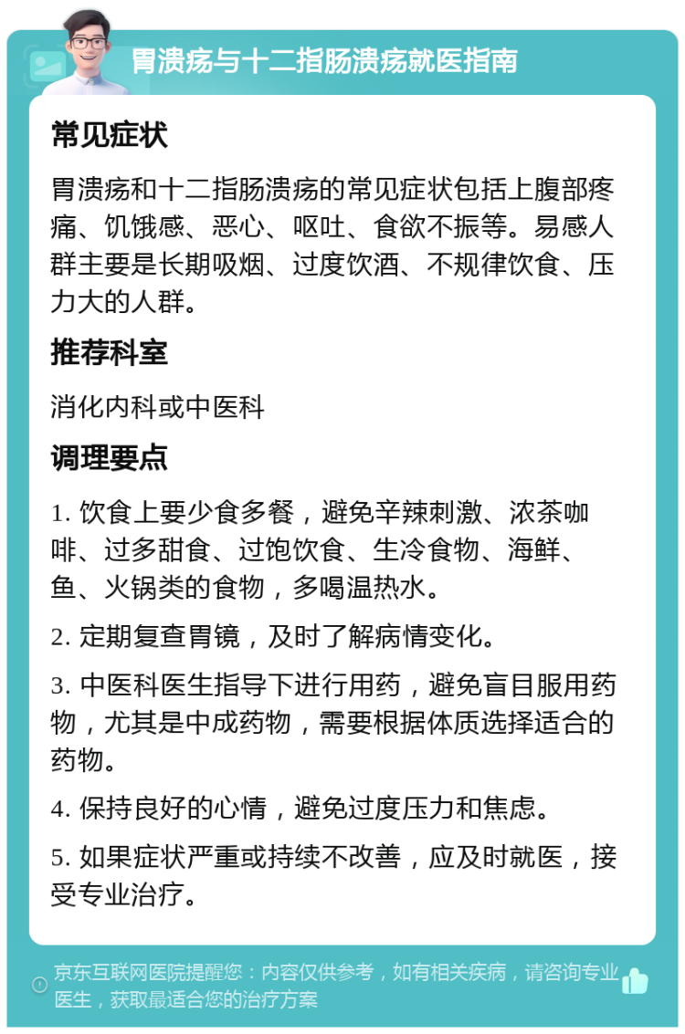 胃溃疡与十二指肠溃疡就医指南 常见症状 胃溃疡和十二指肠溃疡的常见症状包括上腹部疼痛、饥饿感、恶心、呕吐、食欲不振等。易感人群主要是长期吸烟、过度饮酒、不规律饮食、压力大的人群。 推荐科室 消化内科或中医科 调理要点 1. 饮食上要少食多餐，避免辛辣刺激、浓茶咖啡、过多甜食、过饱饮食、生冷食物、海鲜、鱼、火锅类的食物，多喝温热水。 2. 定期复查胃镜，及时了解病情变化。 3. 中医科医生指导下进行用药，避免盲目服用药物，尤其是中成药物，需要根据体质选择适合的药物。 4. 保持良好的心情，避免过度压力和焦虑。 5. 如果症状严重或持续不改善，应及时就医，接受专业治疗。