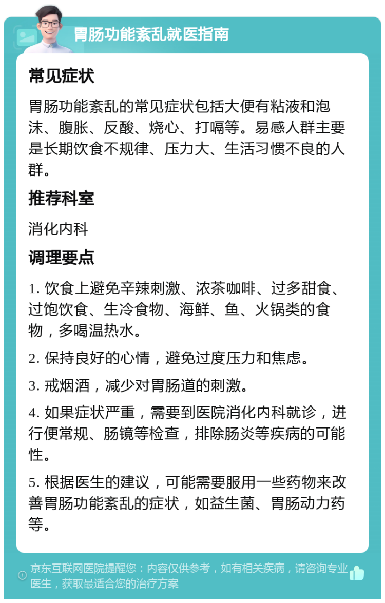 胃肠功能紊乱就医指南 常见症状 胃肠功能紊乱的常见症状包括大便有粘液和泡沫、腹胀、反酸、烧心、打嗝等。易感人群主要是长期饮食不规律、压力大、生活习惯不良的人群。 推荐科室 消化内科 调理要点 1. 饮食上避免辛辣刺激、浓茶咖啡、过多甜食、过饱饮食、生冷食物、海鲜、鱼、火锅类的食物，多喝温热水。 2. 保持良好的心情，避免过度压力和焦虑。 3. 戒烟酒，减少对胃肠道的刺激。 4. 如果症状严重，需要到医院消化内科就诊，进行便常规、肠镜等检查，排除肠炎等疾病的可能性。 5. 根据医生的建议，可能需要服用一些药物来改善胃肠功能紊乱的症状，如益生菌、胃肠动力药等。