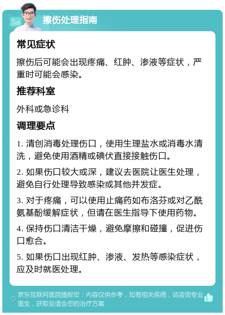 擦伤处理指南 常见症状 擦伤后可能会出现疼痛、红肿、渗液等症状，严重时可能会感染。 推荐科室 外科或急诊科 调理要点 1. 清创消毒处理伤口，使用生理盐水或消毒水清洗，避免使用酒精或碘伏直接接触伤口。 2. 如果伤口较大或深，建议去医院让医生处理，避免自行处理导致感染或其他并发症。 3. 对于疼痛，可以使用止痛药如布洛芬或对乙酰氨基酚缓解症状，但请在医生指导下使用药物。 4. 保持伤口清洁干燥，避免摩擦和碰撞，促进伤口愈合。 5. 如果伤口出现红肿、渗液、发热等感染症状，应及时就医处理。