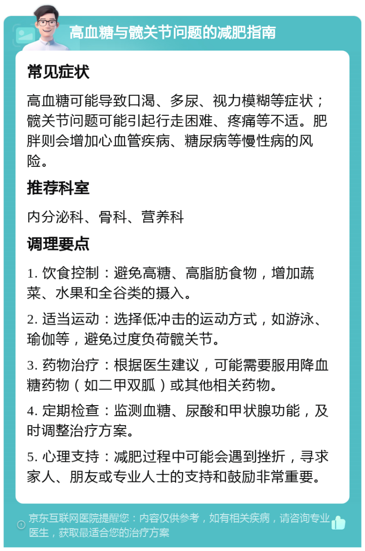 高血糖与髋关节问题的减肥指南 常见症状 高血糖可能导致口渴、多尿、视力模糊等症状；髋关节问题可能引起行走困难、疼痛等不适。肥胖则会增加心血管疾病、糖尿病等慢性病的风险。 推荐科室 内分泌科、骨科、营养科 调理要点 1. 饮食控制：避免高糖、高脂肪食物，增加蔬菜、水果和全谷类的摄入。 2. 适当运动：选择低冲击的运动方式，如游泳、瑜伽等，避免过度负荷髋关节。 3. 药物治疗：根据医生建议，可能需要服用降血糖药物（如二甲双胍）或其他相关药物。 4. 定期检查：监测血糖、尿酸和甲状腺功能，及时调整治疗方案。 5. 心理支持：减肥过程中可能会遇到挫折，寻求家人、朋友或专业人士的支持和鼓励非常重要。