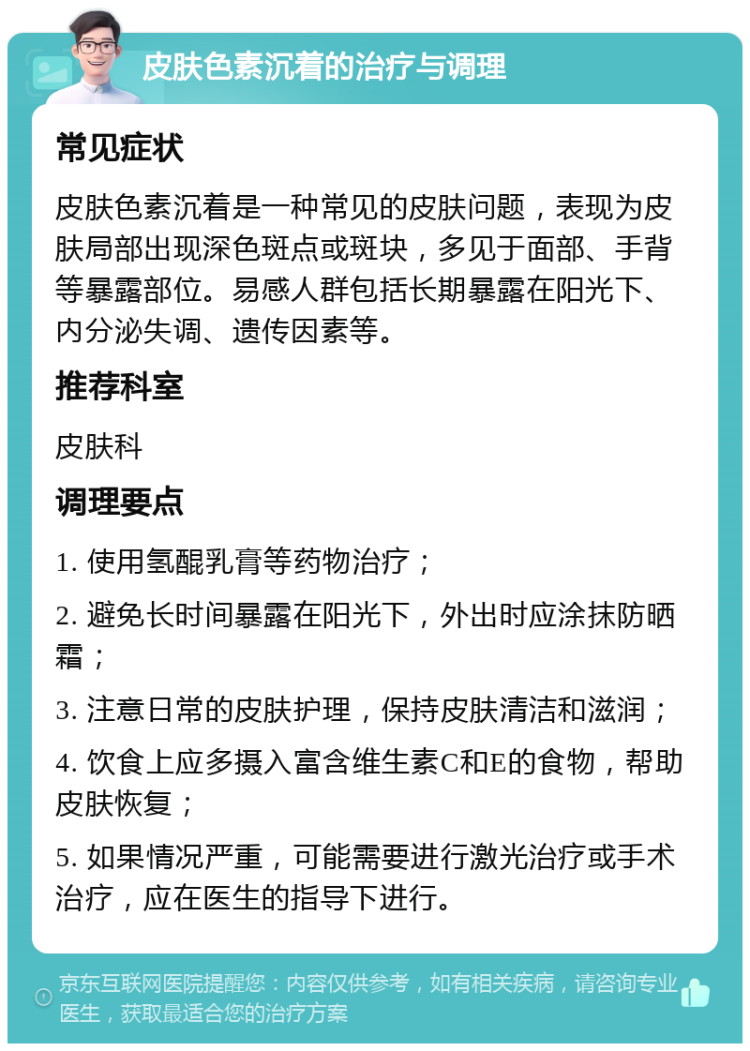 皮肤色素沉着的治疗与调理 常见症状 皮肤色素沉着是一种常见的皮肤问题，表现为皮肤局部出现深色斑点或斑块，多见于面部、手背等暴露部位。易感人群包括长期暴露在阳光下、内分泌失调、遗传因素等。 推荐科室 皮肤科 调理要点 1. 使用氢醌乳膏等药物治疗； 2. 避免长时间暴露在阳光下，外出时应涂抹防晒霜； 3. 注意日常的皮肤护理，保持皮肤清洁和滋润； 4. 饮食上应多摄入富含维生素C和E的食物，帮助皮肤恢复； 5. 如果情况严重，可能需要进行激光治疗或手术治疗，应在医生的指导下进行。