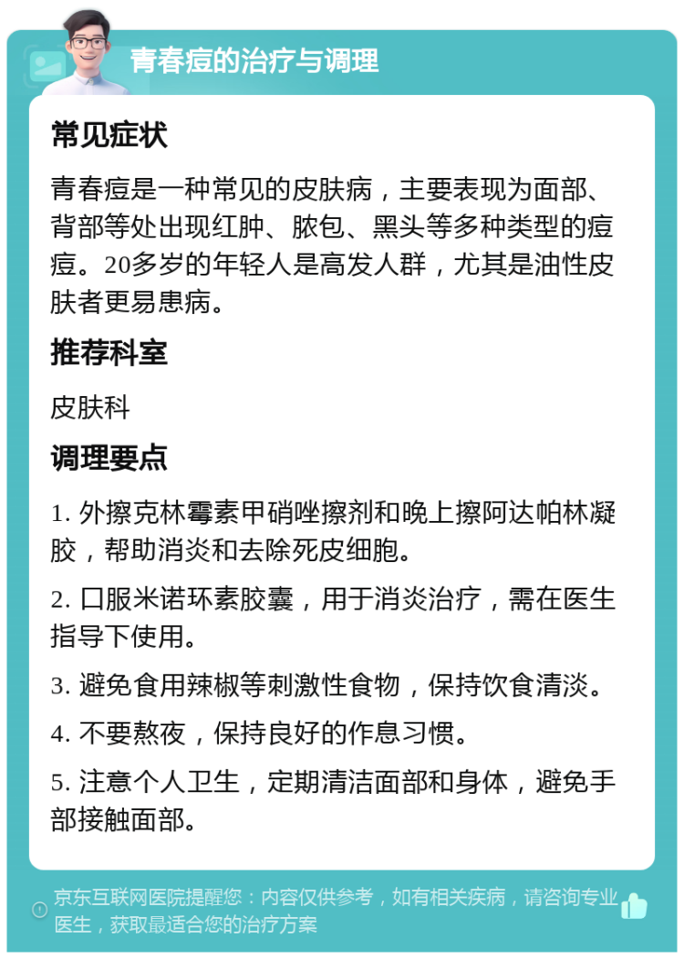 青春痘的治疗与调理 常见症状 青春痘是一种常见的皮肤病，主要表现为面部、背部等处出现红肿、脓包、黑头等多种类型的痘痘。20多岁的年轻人是高发人群，尤其是油性皮肤者更易患病。 推荐科室 皮肤科 调理要点 1. 外擦克林霉素甲硝唑擦剂和晚上擦阿达帕林凝胶，帮助消炎和去除死皮细胞。 2. 口服米诺环素胶囊，用于消炎治疗，需在医生指导下使用。 3. 避免食用辣椒等刺激性食物，保持饮食清淡。 4. 不要熬夜，保持良好的作息习惯。 5. 注意个人卫生，定期清洁面部和身体，避免手部接触面部。