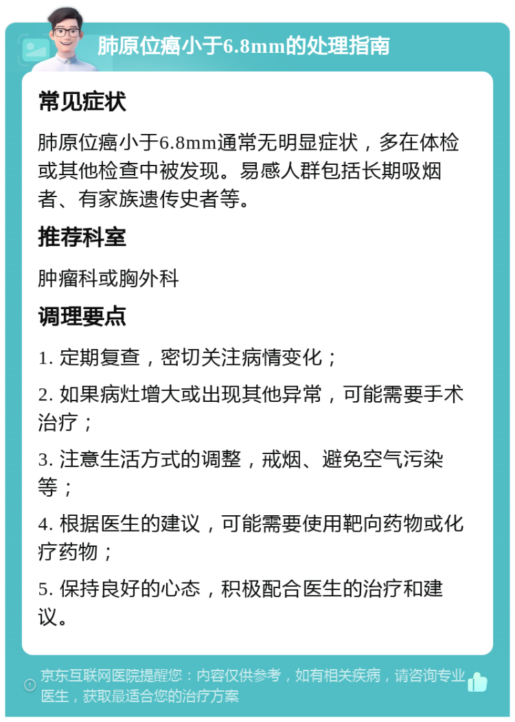 肺原位癌小于6.8mm的处理指南 常见症状 肺原位癌小于6.8mm通常无明显症状，多在体检或其他检查中被发现。易感人群包括长期吸烟者、有家族遗传史者等。 推荐科室 肿瘤科或胸外科 调理要点 1. 定期复查，密切关注病情变化； 2. 如果病灶增大或出现其他异常，可能需要手术治疗； 3. 注意生活方式的调整，戒烟、避免空气污染等； 4. 根据医生的建议，可能需要使用靶向药物或化疗药物； 5. 保持良好的心态，积极配合医生的治疗和建议。