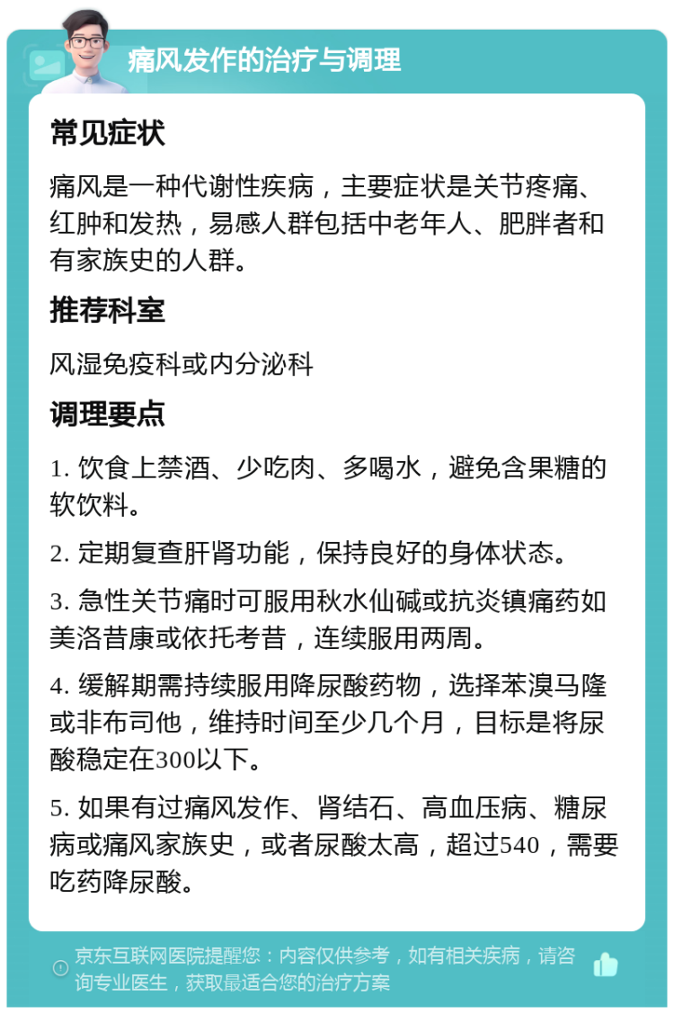 痛风发作的治疗与调理 常见症状 痛风是一种代谢性疾病，主要症状是关节疼痛、红肿和发热，易感人群包括中老年人、肥胖者和有家族史的人群。 推荐科室 风湿免疫科或内分泌科 调理要点 1. 饮食上禁酒、少吃肉、多喝水，避免含果糖的软饮料。 2. 定期复查肝肾功能，保持良好的身体状态。 3. 急性关节痛时可服用秋水仙碱或抗炎镇痛药如美洛昔康或依托考昔，连续服用两周。 4. 缓解期需持续服用降尿酸药物，选择苯溴马隆或非布司他，维持时间至少几个月，目标是将尿酸稳定在300以下。 5. 如果有过痛风发作、肾结石、高血压病、糖尿病或痛风家族史，或者尿酸太高，超过540，需要吃药降尿酸。