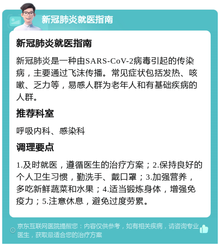 新冠肺炎就医指南 新冠肺炎就医指南 新冠肺炎是一种由SARS-CoV-2病毒引起的传染病，主要通过飞沫传播。常见症状包括发热、咳嗽、乏力等，易感人群为老年人和有基础疾病的人群。 推荐科室 呼吸内科、感染科 调理要点 1.及时就医，遵循医生的治疗方案；2.保持良好的个人卫生习惯，勤洗手、戴口罩；3.加强营养，多吃新鲜蔬菜和水果；4.适当锻炼身体，增强免疫力；5.注意休息，避免过度劳累。