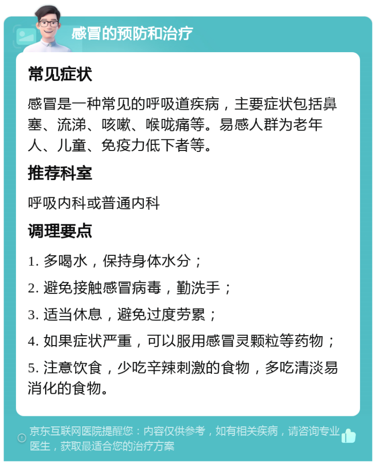 感冒的预防和治疗 常见症状 感冒是一种常见的呼吸道疾病，主要症状包括鼻塞、流涕、咳嗽、喉咙痛等。易感人群为老年人、儿童、免疫力低下者等。 推荐科室 呼吸内科或普通内科 调理要点 1. 多喝水，保持身体水分； 2. 避免接触感冒病毒，勤洗手； 3. 适当休息，避免过度劳累； 4. 如果症状严重，可以服用感冒灵颗粒等药物； 5. 注意饮食，少吃辛辣刺激的食物，多吃清淡易消化的食物。