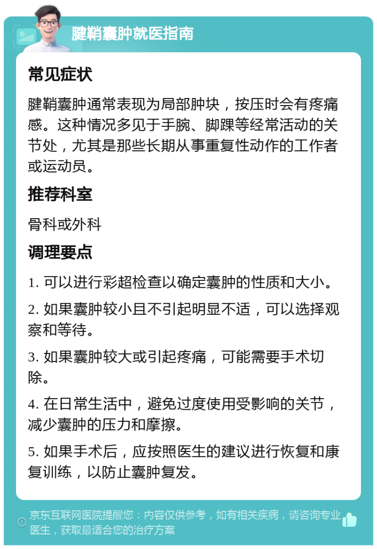 腱鞘囊肿就医指南 常见症状 腱鞘囊肿通常表现为局部肿块，按压时会有疼痛感。这种情况多见于手腕、脚踝等经常活动的关节处，尤其是那些长期从事重复性动作的工作者或运动员。 推荐科室 骨科或外科 调理要点 1. 可以进行彩超检查以确定囊肿的性质和大小。 2. 如果囊肿较小且不引起明显不适，可以选择观察和等待。 3. 如果囊肿较大或引起疼痛，可能需要手术切除。 4. 在日常生活中，避免过度使用受影响的关节，减少囊肿的压力和摩擦。 5. 如果手术后，应按照医生的建议进行恢复和康复训练，以防止囊肿复发。