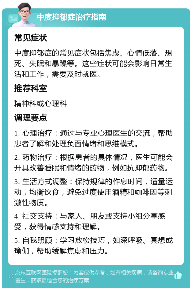 中度抑郁症治疗指南 常见症状 中度抑郁症的常见症状包括焦虑、心情低落、想死、失眠和暴躁等。这些症状可能会影响日常生活和工作，需要及时就医。 推荐科室 精神科或心理科 调理要点 1. 心理治疗：通过与专业心理医生的交流，帮助患者了解和处理负面情绪和思维模式。 2. 药物治疗：根据患者的具体情况，医生可能会开具改善睡眠和情绪的药物，例如抗抑郁药物。 3. 生活方式调整：保持规律的作息时间，适量运动，均衡饮食，避免过度使用酒精和咖啡因等刺激性物质。 4. 社交支持：与家人、朋友或支持小组分享感受，获得情感支持和理解。 5. 自我照顾：学习放松技巧，如深呼吸、冥想或瑜伽，帮助缓解焦虑和压力。