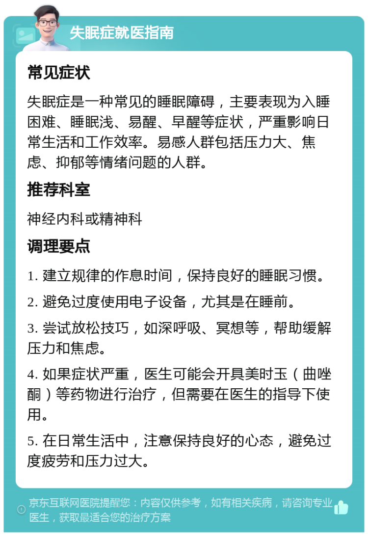 失眠症就医指南 常见症状 失眠症是一种常见的睡眠障碍，主要表现为入睡困难、睡眠浅、易醒、早醒等症状，严重影响日常生活和工作效率。易感人群包括压力大、焦虑、抑郁等情绪问题的人群。 推荐科室 神经内科或精神科 调理要点 1. 建立规律的作息时间，保持良好的睡眠习惯。 2. 避免过度使用电子设备，尤其是在睡前。 3. 尝试放松技巧，如深呼吸、冥想等，帮助缓解压力和焦虑。 4. 如果症状严重，医生可能会开具美时玉（曲唑酮）等药物进行治疗，但需要在医生的指导下使用。 5. 在日常生活中，注意保持良好的心态，避免过度疲劳和压力过大。