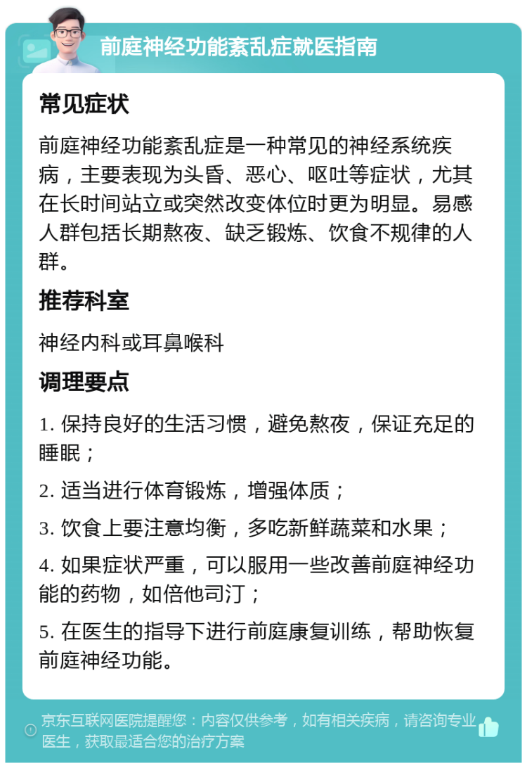 前庭神经功能紊乱症就医指南 常见症状 前庭神经功能紊乱症是一种常见的神经系统疾病，主要表现为头昏、恶心、呕吐等症状，尤其在长时间站立或突然改变体位时更为明显。易感人群包括长期熬夜、缺乏锻炼、饮食不规律的人群。 推荐科室 神经内科或耳鼻喉科 调理要点 1. 保持良好的生活习惯，避免熬夜，保证充足的睡眠； 2. 适当进行体育锻炼，增强体质； 3. 饮食上要注意均衡，多吃新鲜蔬菜和水果； 4. 如果症状严重，可以服用一些改善前庭神经功能的药物，如倍他司汀； 5. 在医生的指导下进行前庭康复训练，帮助恢复前庭神经功能。