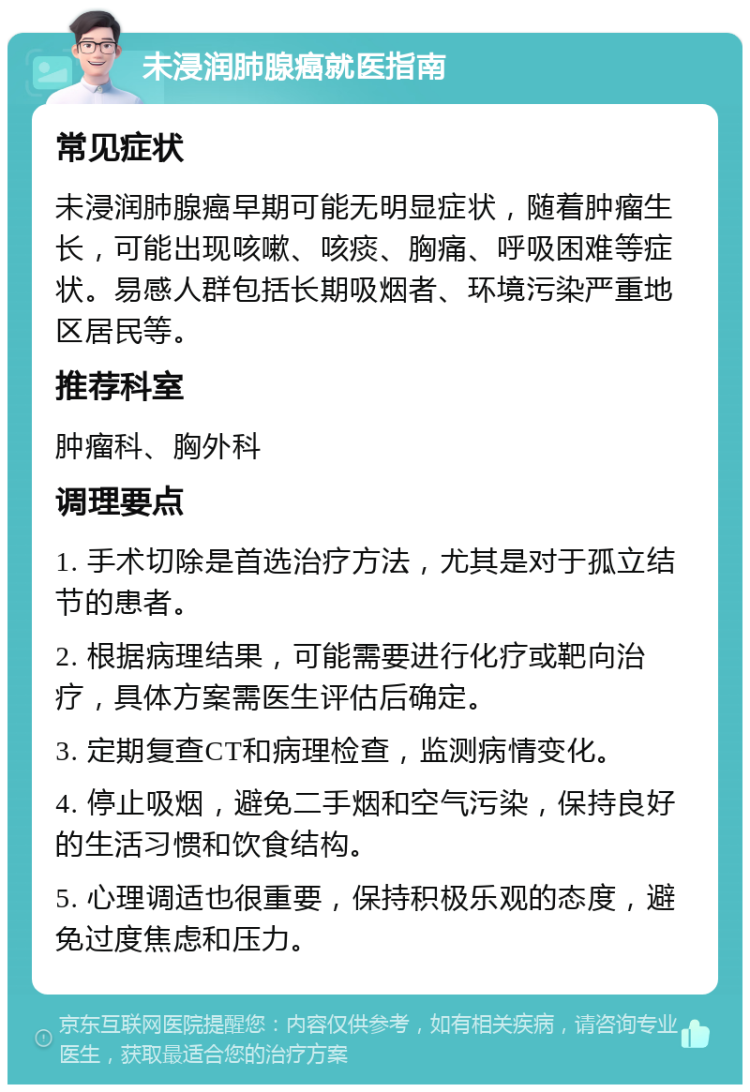 未浸润肺腺癌就医指南 常见症状 未浸润肺腺癌早期可能无明显症状，随着肿瘤生长，可能出现咳嗽、咳痰、胸痛、呼吸困难等症状。易感人群包括长期吸烟者、环境污染严重地区居民等。 推荐科室 肿瘤科、胸外科 调理要点 1. 手术切除是首选治疗方法，尤其是对于孤立结节的患者。 2. 根据病理结果，可能需要进行化疗或靶向治疗，具体方案需医生评估后确定。 3. 定期复查CT和病理检查，监测病情变化。 4. 停止吸烟，避免二手烟和空气污染，保持良好的生活习惯和饮食结构。 5. 心理调适也很重要，保持积极乐观的态度，避免过度焦虑和压力。