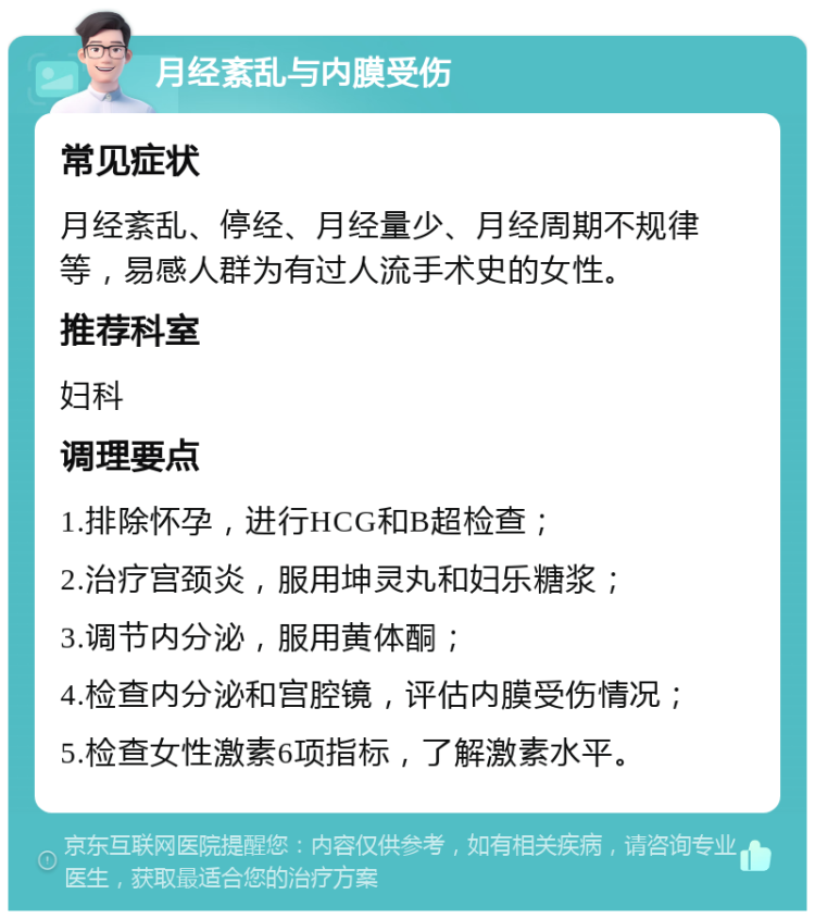 月经紊乱与内膜受伤 常见症状 月经紊乱、停经、月经量少、月经周期不规律等，易感人群为有过人流手术史的女性。 推荐科室 妇科 调理要点 1.排除怀孕，进行HCG和B超检查； 2.治疗宫颈炎，服用坤灵丸和妇乐糖浆； 3.调节内分泌，服用黄体酮； 4.检查内分泌和宫腔镜，评估内膜受伤情况； 5.检查女性激素6项指标，了解激素水平。