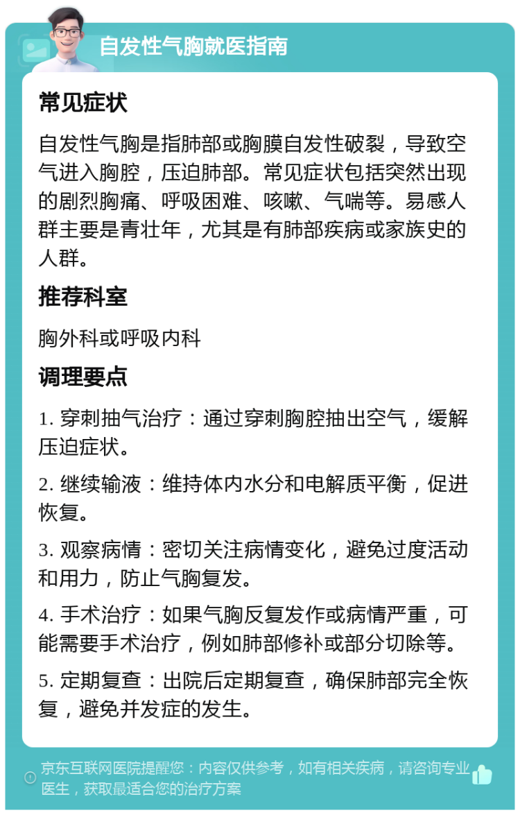 自发性气胸就医指南 常见症状 自发性气胸是指肺部或胸膜自发性破裂，导致空气进入胸腔，压迫肺部。常见症状包括突然出现的剧烈胸痛、呼吸困难、咳嗽、气喘等。易感人群主要是青壮年，尤其是有肺部疾病或家族史的人群。 推荐科室 胸外科或呼吸内科 调理要点 1. 穿刺抽气治疗：通过穿刺胸腔抽出空气，缓解压迫症状。 2. 继续输液：维持体内水分和电解质平衡，促进恢复。 3. 观察病情：密切关注病情变化，避免过度活动和用力，防止气胸复发。 4. 手术治疗：如果气胸反复发作或病情严重，可能需要手术治疗，例如肺部修补或部分切除等。 5. 定期复查：出院后定期复查，确保肺部完全恢复，避免并发症的发生。