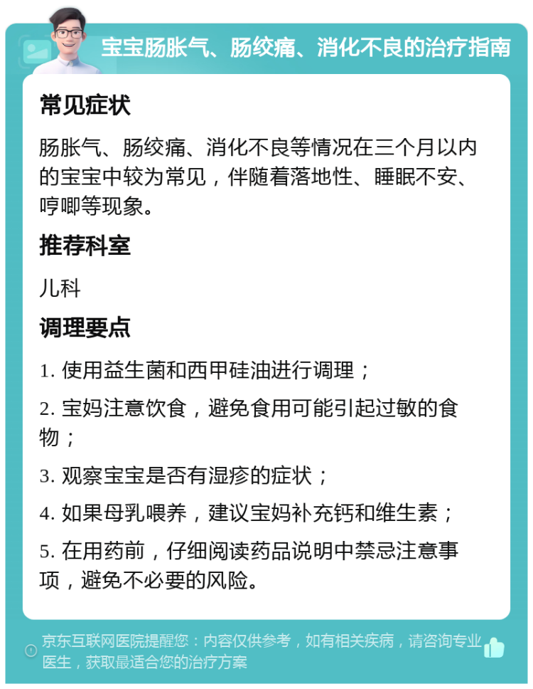 宝宝肠胀气、肠绞痛、消化不良的治疗指南 常见症状 肠胀气、肠绞痛、消化不良等情况在三个月以内的宝宝中较为常见，伴随着落地性、睡眠不安、哼唧等现象。 推荐科室 儿科 调理要点 1. 使用益生菌和西甲硅油进行调理； 2. 宝妈注意饮食，避免食用可能引起过敏的食物； 3. 观察宝宝是否有湿疹的症状； 4. 如果母乳喂养，建议宝妈补充钙和维生素； 5. 在用药前，仔细阅读药品说明中禁忌注意事项，避免不必要的风险。