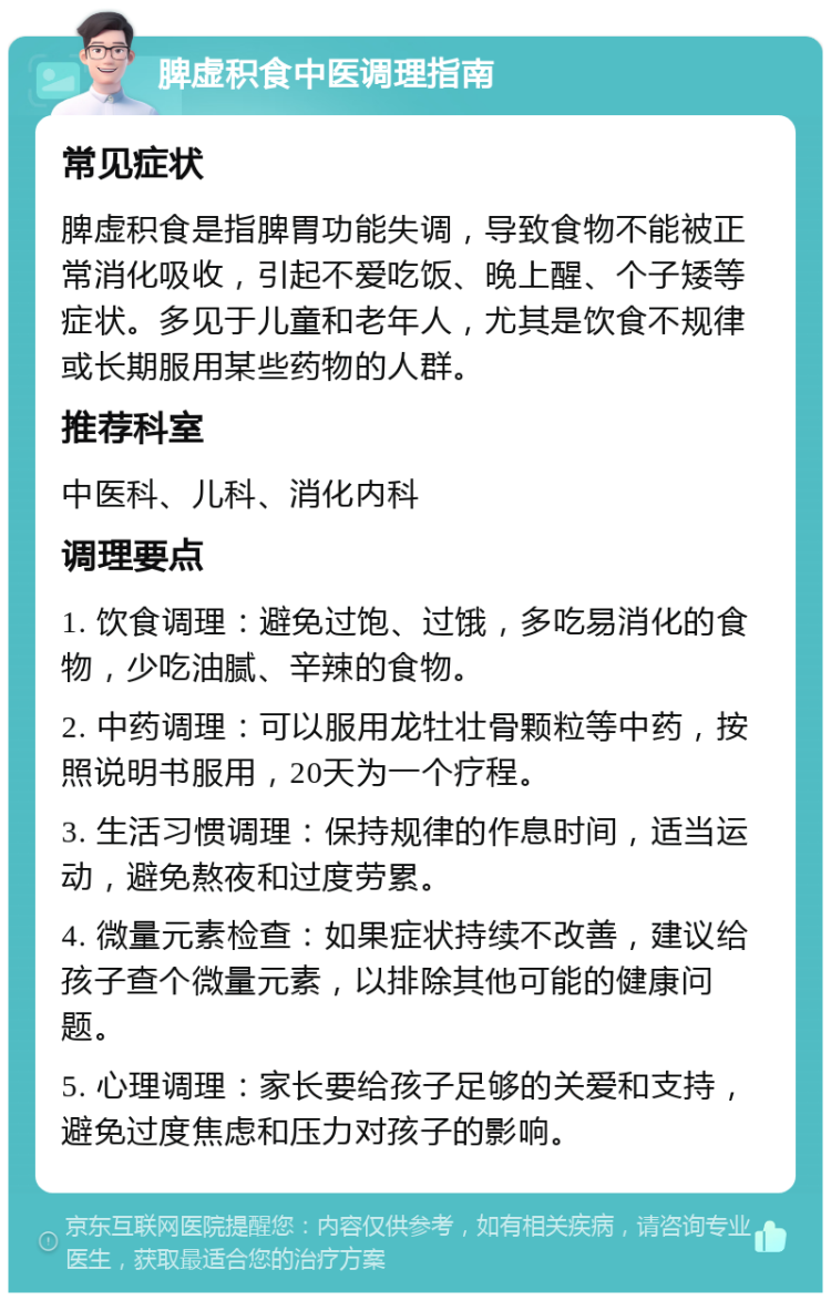 脾虚积食中医调理指南 常见症状 脾虚积食是指脾胃功能失调，导致食物不能被正常消化吸收，引起不爱吃饭、晚上醒、个子矮等症状。多见于儿童和老年人，尤其是饮食不规律或长期服用某些药物的人群。 推荐科室 中医科、儿科、消化内科 调理要点 1. 饮食调理：避免过饱、过饿，多吃易消化的食物，少吃油腻、辛辣的食物。 2. 中药调理：可以服用龙牡壮骨颗粒等中药，按照说明书服用，20天为一个疗程。 3. 生活习惯调理：保持规律的作息时间，适当运动，避免熬夜和过度劳累。 4. 微量元素检查：如果症状持续不改善，建议给孩子查个微量元素，以排除其他可能的健康问题。 5. 心理调理：家长要给孩子足够的关爱和支持，避免过度焦虑和压力对孩子的影响。