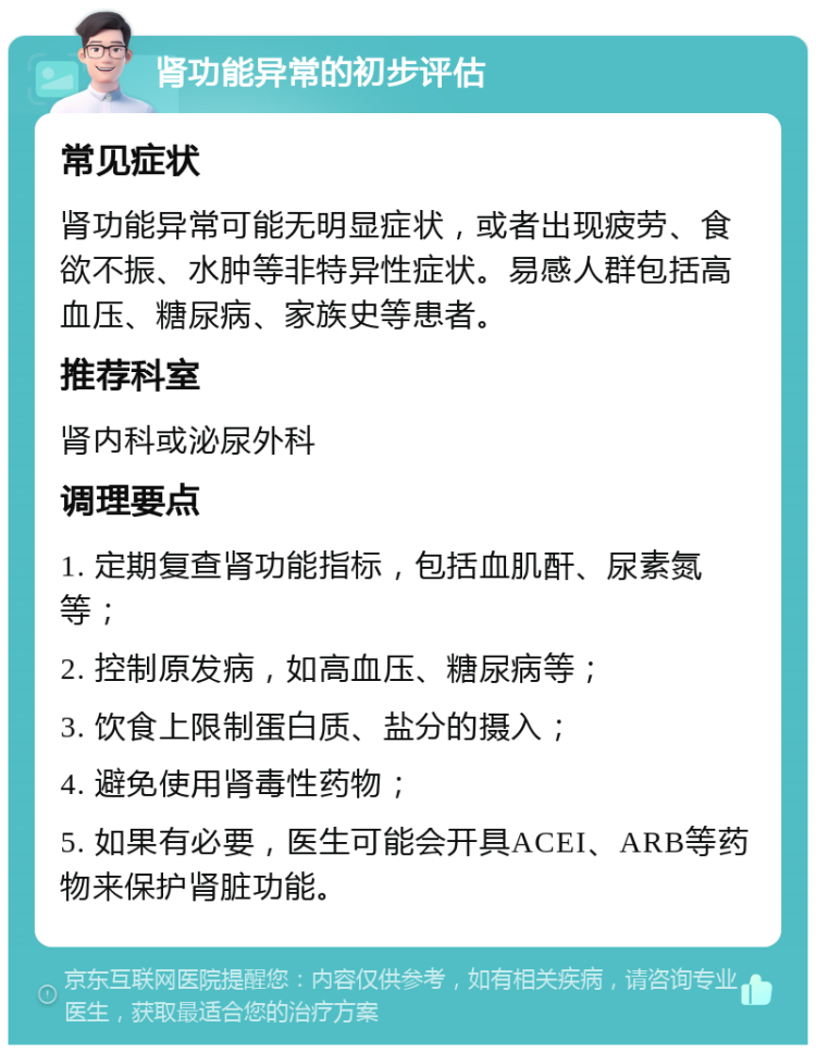 肾功能异常的初步评估 常见症状 肾功能异常可能无明显症状，或者出现疲劳、食欲不振、水肿等非特异性症状。易感人群包括高血压、糖尿病、家族史等患者。 推荐科室 肾内科或泌尿外科 调理要点 1. 定期复查肾功能指标，包括血肌酐、尿素氮等； 2. 控制原发病，如高血压、糖尿病等； 3. 饮食上限制蛋白质、盐分的摄入； 4. 避免使用肾毒性药物； 5. 如果有必要，医生可能会开具ACEI、ARB等药物来保护肾脏功能。