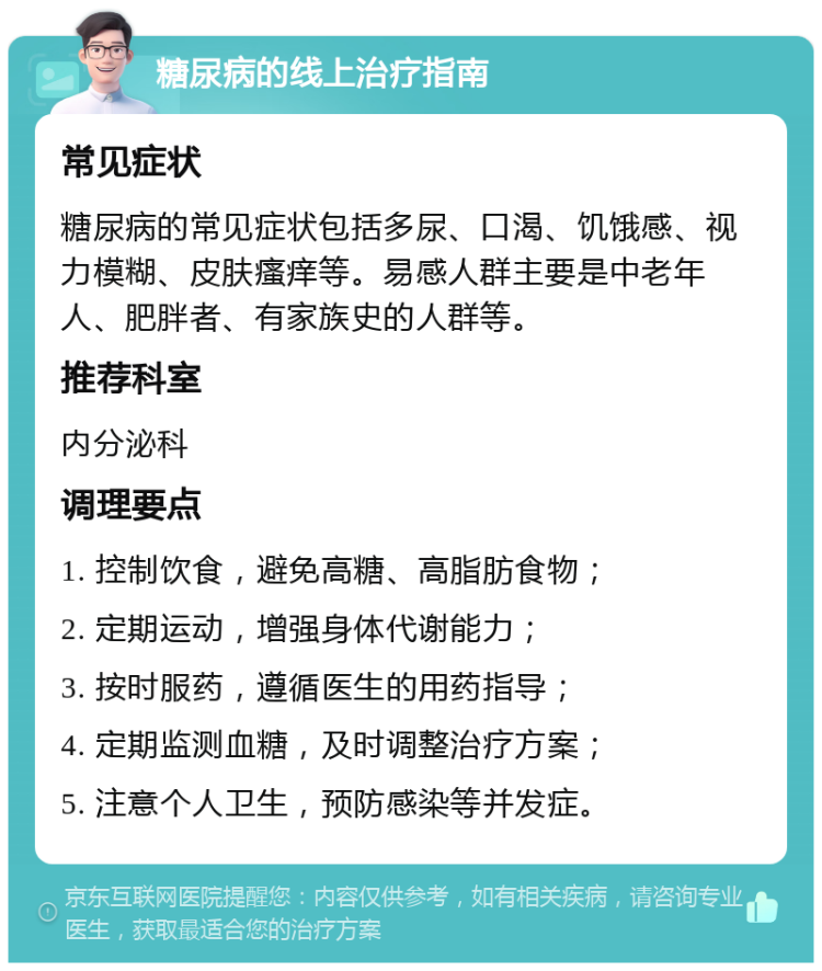 糖尿病的线上治疗指南 常见症状 糖尿病的常见症状包括多尿、口渴、饥饿感、视力模糊、皮肤瘙痒等。易感人群主要是中老年人、肥胖者、有家族史的人群等。 推荐科室 内分泌科 调理要点 1. 控制饮食，避免高糖、高脂肪食物； 2. 定期运动，增强身体代谢能力； 3. 按时服药，遵循医生的用药指导； 4. 定期监测血糖，及时调整治疗方案； 5. 注意个人卫生，预防感染等并发症。