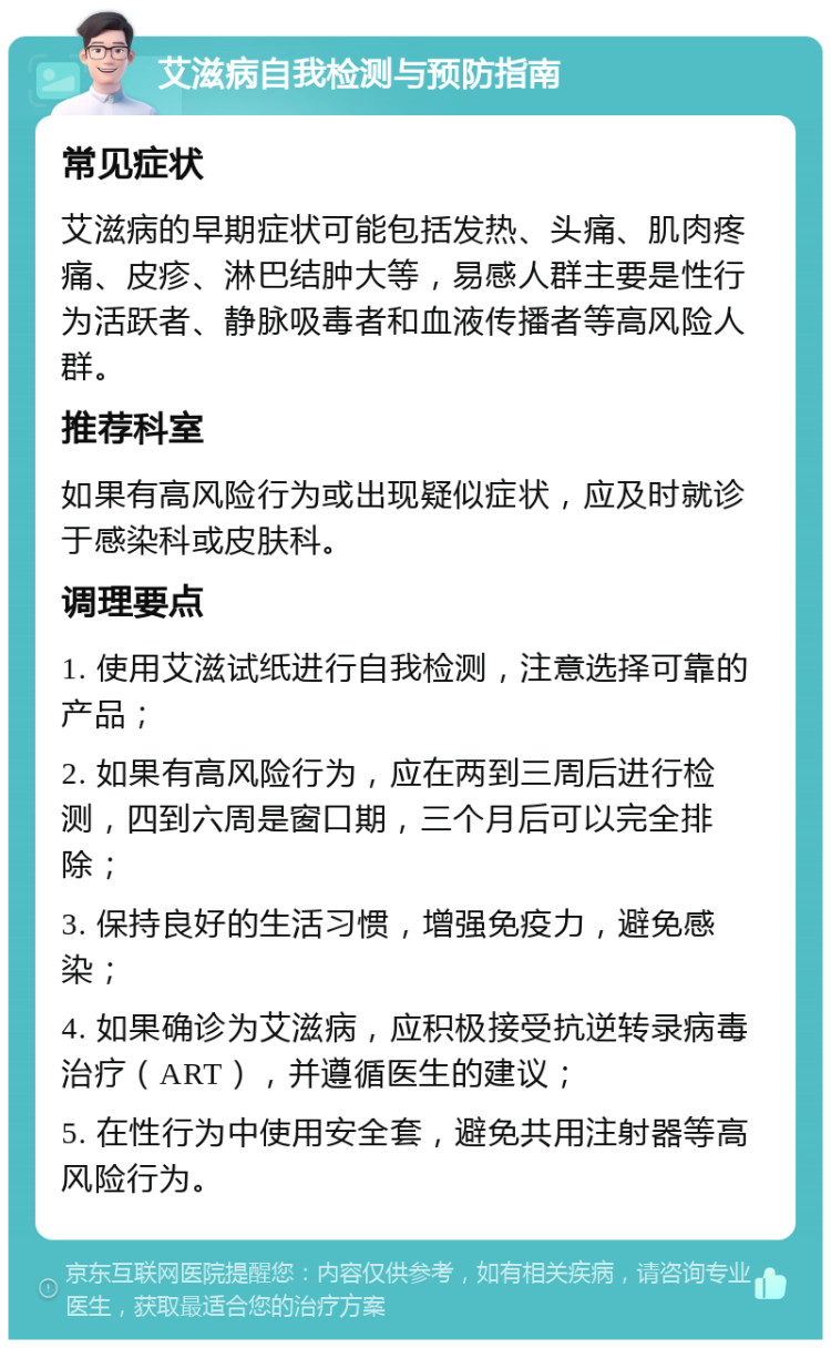 艾滋病自我检测与预防指南 常见症状 艾滋病的早期症状可能包括发热、头痛、肌肉疼痛、皮疹、淋巴结肿大等，易感人群主要是性行为活跃者、静脉吸毒者和血液传播者等高风险人群。 推荐科室 如果有高风险行为或出现疑似症状，应及时就诊于感染科或皮肤科。 调理要点 1. 使用艾滋试纸进行自我检测，注意选择可靠的产品； 2. 如果有高风险行为，应在两到三周后进行检测，四到六周是窗口期，三个月后可以完全排除； 3. 保持良好的生活习惯，增强免疫力，避免感染； 4. 如果确诊为艾滋病，应积极接受抗逆转录病毒治疗（ART），并遵循医生的建议； 5. 在性行为中使用安全套，避免共用注射器等高风险行为。