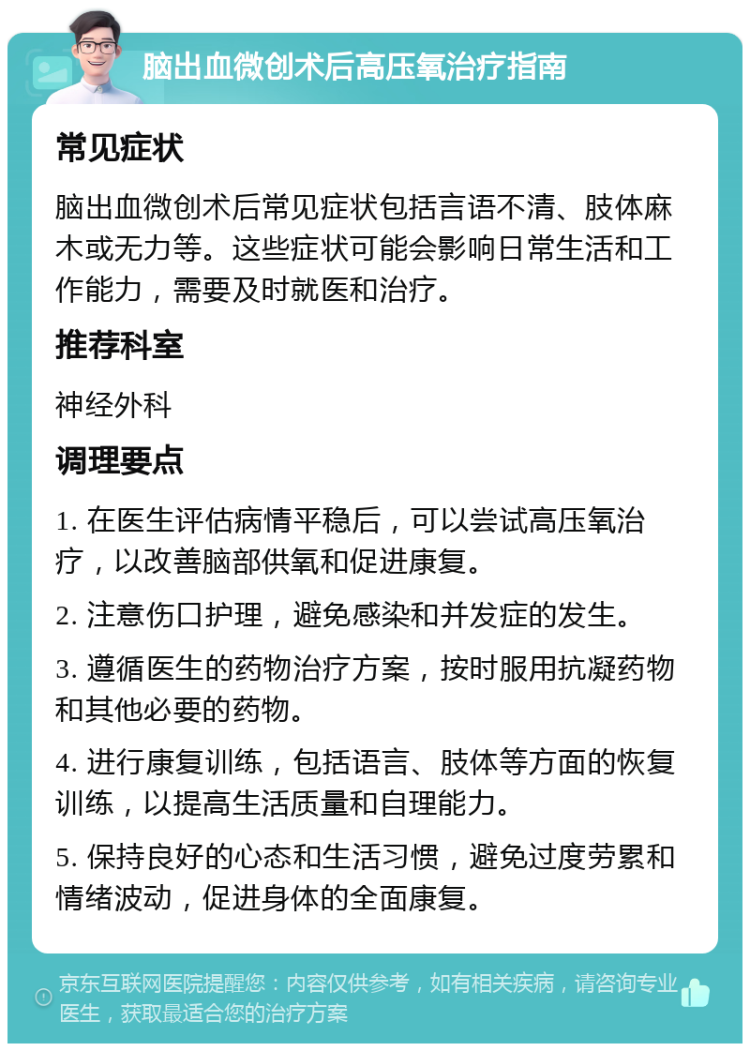 脑出血微创术后高压氧治疗指南 常见症状 脑出血微创术后常见症状包括言语不清、肢体麻木或无力等。这些症状可能会影响日常生活和工作能力，需要及时就医和治疗。 推荐科室 神经外科 调理要点 1. 在医生评估病情平稳后，可以尝试高压氧治疗，以改善脑部供氧和促进康复。 2. 注意伤口护理，避免感染和并发症的发生。 3. 遵循医生的药物治疗方案，按时服用抗凝药物和其他必要的药物。 4. 进行康复训练，包括语言、肢体等方面的恢复训练，以提高生活质量和自理能力。 5. 保持良好的心态和生活习惯，避免过度劳累和情绪波动，促进身体的全面康复。