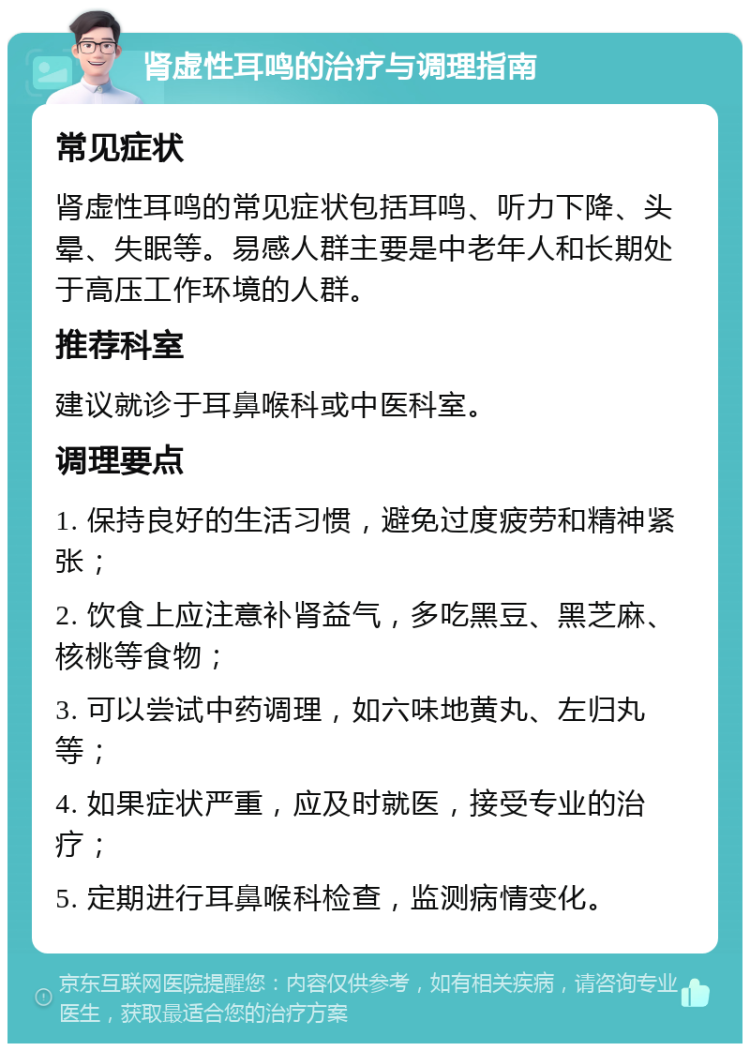 肾虚性耳鸣的治疗与调理指南 常见症状 肾虚性耳鸣的常见症状包括耳鸣、听力下降、头晕、失眠等。易感人群主要是中老年人和长期处于高压工作环境的人群。 推荐科室 建议就诊于耳鼻喉科或中医科室。 调理要点 1. 保持良好的生活习惯，避免过度疲劳和精神紧张； 2. 饮食上应注意补肾益气，多吃黑豆、黑芝麻、核桃等食物； 3. 可以尝试中药调理，如六味地黄丸、左归丸等； 4. 如果症状严重，应及时就医，接受专业的治疗； 5. 定期进行耳鼻喉科检查，监测病情变化。