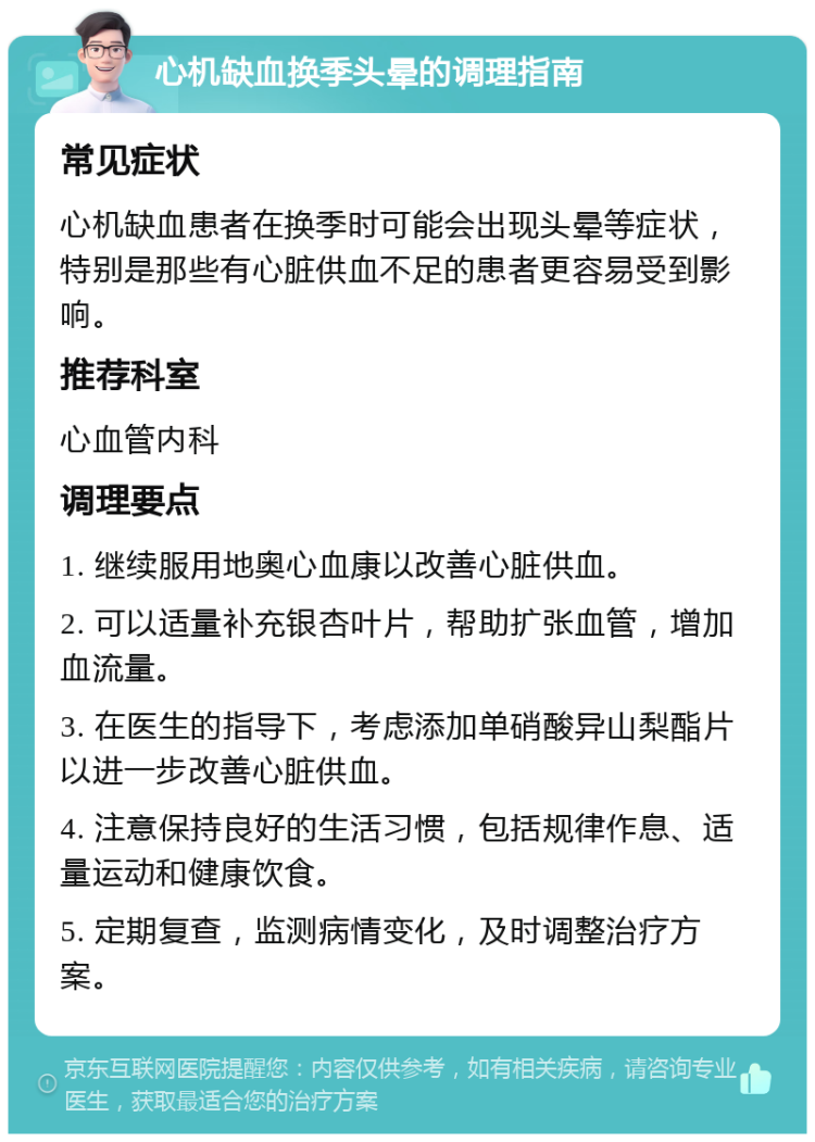 心机缺血换季头晕的调理指南 常见症状 心机缺血患者在换季时可能会出现头晕等症状，特别是那些有心脏供血不足的患者更容易受到影响。 推荐科室 心血管内科 调理要点 1. 继续服用地奥心血康以改善心脏供血。 2. 可以适量补充银杏叶片，帮助扩张血管，增加血流量。 3. 在医生的指导下，考虑添加单硝酸异山梨酯片以进一步改善心脏供血。 4. 注意保持良好的生活习惯，包括规律作息、适量运动和健康饮食。 5. 定期复查，监测病情变化，及时调整治疗方案。