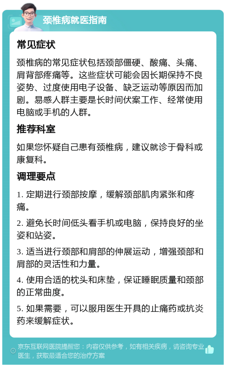 颈椎病就医指南 常见症状 颈椎病的常见症状包括颈部僵硬、酸痛、头痛、肩背部疼痛等。这些症状可能会因长期保持不良姿势、过度使用电子设备、缺乏运动等原因而加剧。易感人群主要是长时间伏案工作、经常使用电脑或手机的人群。 推荐科室 如果您怀疑自己患有颈椎病，建议就诊于骨科或康复科。 调理要点 1. 定期进行颈部按摩，缓解颈部肌肉紧张和疼痛。 2. 避免长时间低头看手机或电脑，保持良好的坐姿和站姿。 3. 适当进行颈部和肩部的伸展运动，增强颈部和肩部的灵活性和力量。 4. 使用合适的枕头和床垫，保证睡眠质量和颈部的正常曲度。 5. 如果需要，可以服用医生开具的止痛药或抗炎药来缓解症状。