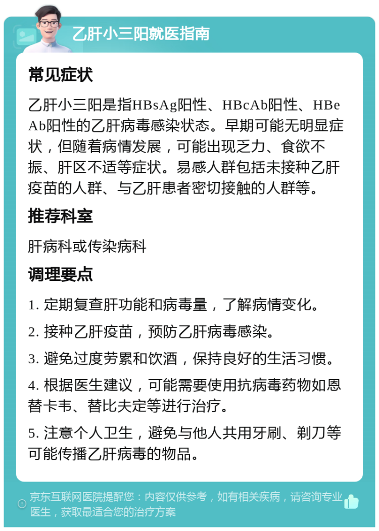 乙肝小三阳就医指南 常见症状 乙肝小三阳是指HBsAg阳性、HBcAb阳性、HBeAb阳性的乙肝病毒感染状态。早期可能无明显症状，但随着病情发展，可能出现乏力、食欲不振、肝区不适等症状。易感人群包括未接种乙肝疫苗的人群、与乙肝患者密切接触的人群等。 推荐科室 肝病科或传染病科 调理要点 1. 定期复查肝功能和病毒量，了解病情变化。 2. 接种乙肝疫苗，预防乙肝病毒感染。 3. 避免过度劳累和饮酒，保持良好的生活习惯。 4. 根据医生建议，可能需要使用抗病毒药物如恩替卡韦、替比夫定等进行治疗。 5. 注意个人卫生，避免与他人共用牙刷、剃刀等可能传播乙肝病毒的物品。