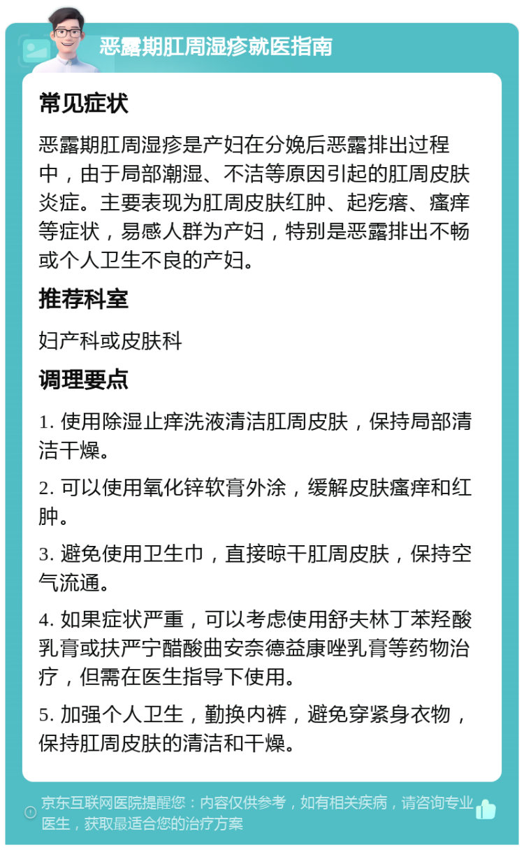 恶露期肛周湿疹就医指南 常见症状 恶露期肛周湿疹是产妇在分娩后恶露排出过程中，由于局部潮湿、不洁等原因引起的肛周皮肤炎症。主要表现为肛周皮肤红肿、起疙瘩、瘙痒等症状，易感人群为产妇，特别是恶露排出不畅或个人卫生不良的产妇。 推荐科室 妇产科或皮肤科 调理要点 1. 使用除湿止痒洗液清洁肛周皮肤，保持局部清洁干燥。 2. 可以使用氧化锌软膏外涂，缓解皮肤瘙痒和红肿。 3. 避免使用卫生巾，直接晾干肛周皮肤，保持空气流通。 4. 如果症状严重，可以考虑使用舒夫林丁苯羟酸乳膏或扶严宁醋酸曲安奈德益康唑乳膏等药物治疗，但需在医生指导下使用。 5. 加强个人卫生，勤换内裤，避免穿紧身衣物，保持肛周皮肤的清洁和干燥。