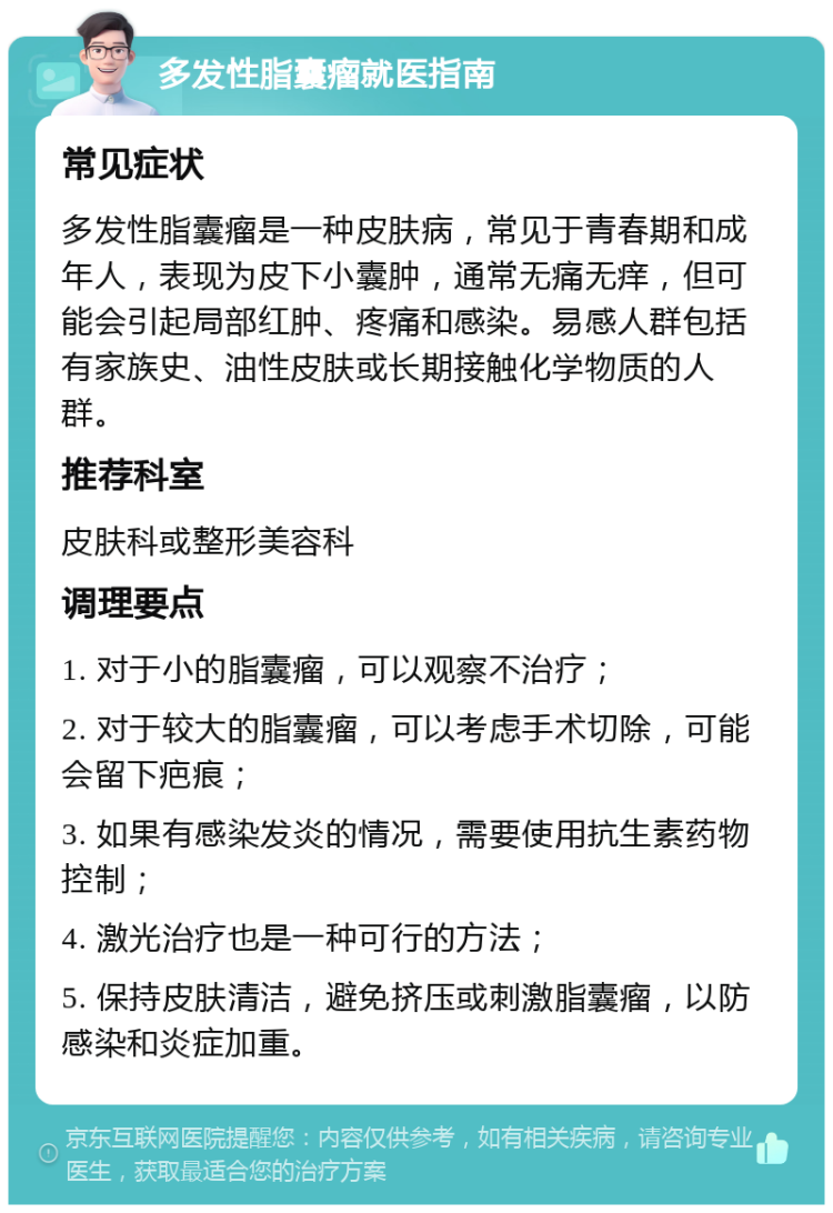 多发性脂囊瘤就医指南 常见症状 多发性脂囊瘤是一种皮肤病，常见于青春期和成年人，表现为皮下小囊肿，通常无痛无痒，但可能会引起局部红肿、疼痛和感染。易感人群包括有家族史、油性皮肤或长期接触化学物质的人群。 推荐科室 皮肤科或整形美容科 调理要点 1. 对于小的脂囊瘤，可以观察不治疗； 2. 对于较大的脂囊瘤，可以考虑手术切除，可能会留下疤痕； 3. 如果有感染发炎的情况，需要使用抗生素药物控制； 4. 激光治疗也是一种可行的方法； 5. 保持皮肤清洁，避免挤压或刺激脂囊瘤，以防感染和炎症加重。