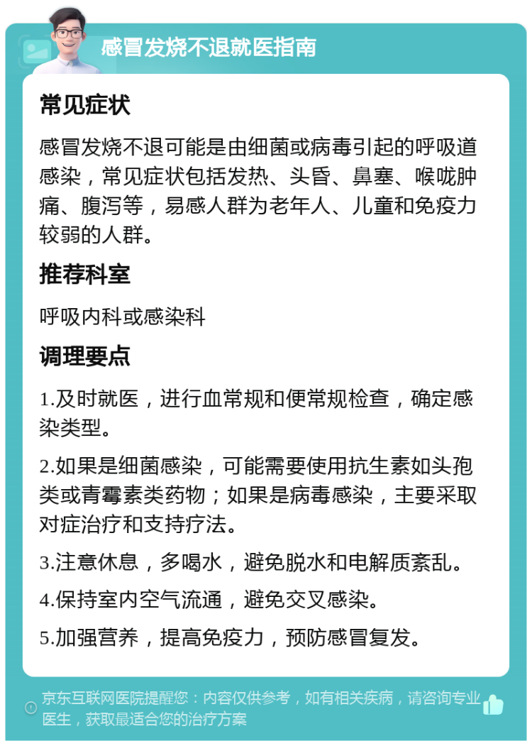 感冒发烧不退就医指南 常见症状 感冒发烧不退可能是由细菌或病毒引起的呼吸道感染，常见症状包括发热、头昏、鼻塞、喉咙肿痛、腹泻等，易感人群为老年人、儿童和免疫力较弱的人群。 推荐科室 呼吸内科或感染科 调理要点 1.及时就医，进行血常规和便常规检查，确定感染类型。 2.如果是细菌感染，可能需要使用抗生素如头孢类或青霉素类药物；如果是病毒感染，主要采取对症治疗和支持疗法。 3.注意休息，多喝水，避免脱水和电解质紊乱。 4.保持室内空气流通，避免交叉感染。 5.加强营养，提高免疫力，预防感冒复发。