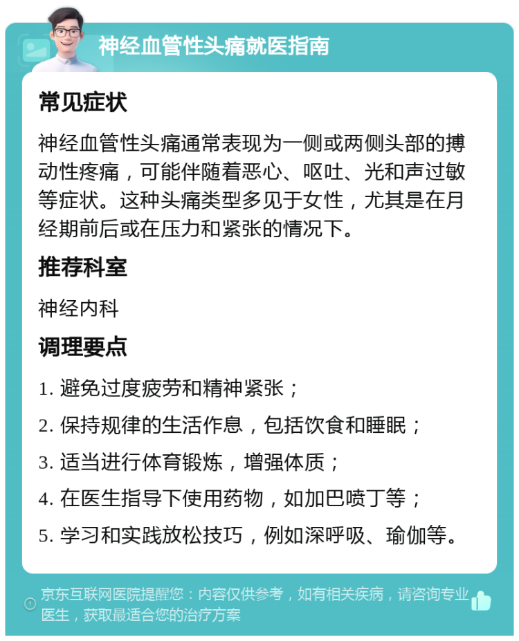 神经血管性头痛就医指南 常见症状 神经血管性头痛通常表现为一侧或两侧头部的搏动性疼痛，可能伴随着恶心、呕吐、光和声过敏等症状。这种头痛类型多见于女性，尤其是在月经期前后或在压力和紧张的情况下。 推荐科室 神经内科 调理要点 1. 避免过度疲劳和精神紧张； 2. 保持规律的生活作息，包括饮食和睡眠； 3. 适当进行体育锻炼，增强体质； 4. 在医生指导下使用药物，如加巴喷丁等； 5. 学习和实践放松技巧，例如深呼吸、瑜伽等。