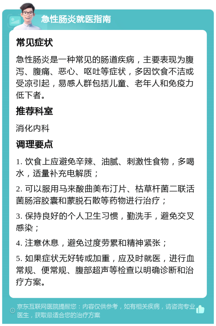 急性肠炎就医指南 常见症状 急性肠炎是一种常见的肠道疾病，主要表现为腹泻、腹痛、恶心、呕吐等症状，多因饮食不洁或受凉引起，易感人群包括儿童、老年人和免疫力低下者。 推荐科室 消化内科 调理要点 1. 饮食上应避免辛辣、油腻、刺激性食物，多喝水，适量补充电解质； 2. 可以服用马来酸曲美布汀片、枯草杆菌二联活菌肠溶胶囊和蒙脱石散等药物进行治疗； 3. 保持良好的个人卫生习惯，勤洗手，避免交叉感染； 4. 注意休息，避免过度劳累和精神紧张； 5. 如果症状无好转或加重，应及时就医，进行血常规、便常规、腹部超声等检查以明确诊断和治疗方案。