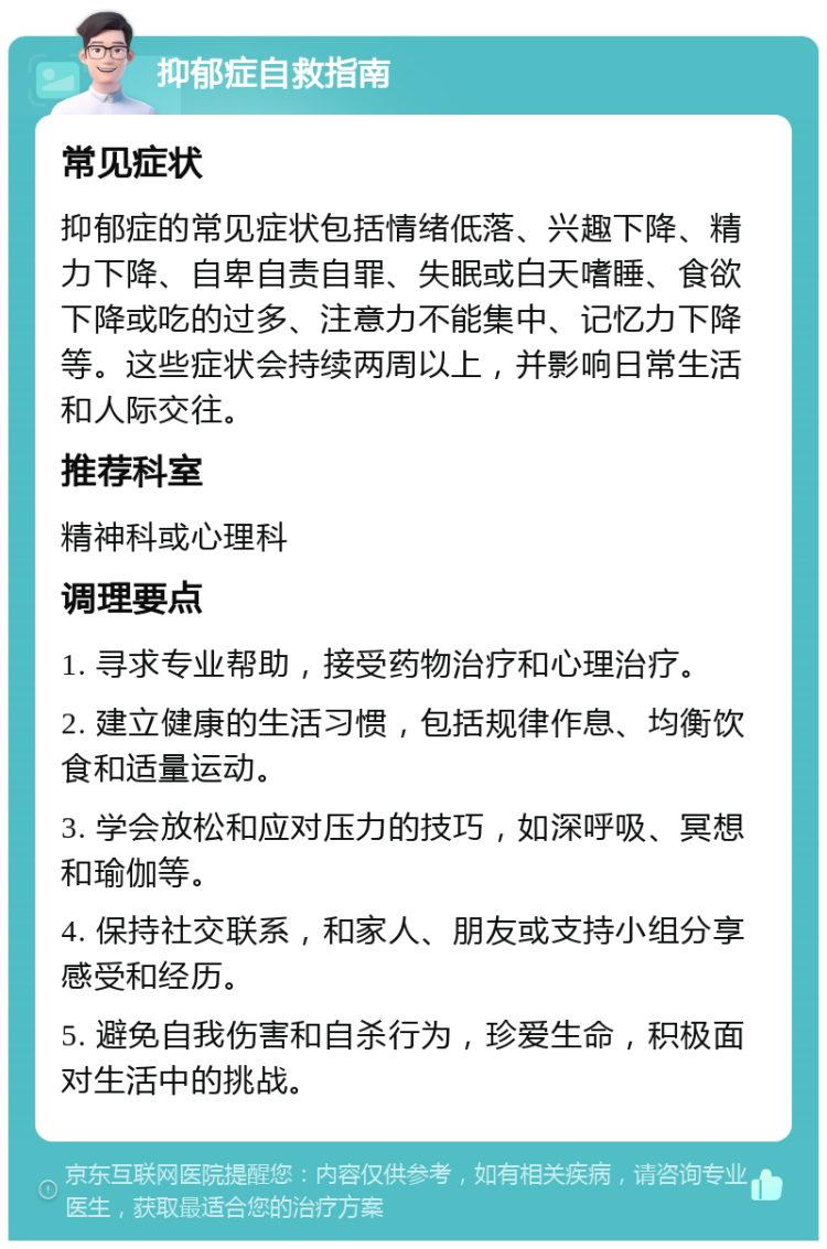 抑郁症自救指南 常见症状 抑郁症的常见症状包括情绪低落、兴趣下降、精力下降、自卑自责自罪、失眠或白天嗜睡、食欲下降或吃的过多、注意力不能集中、记忆力下降等。这些症状会持续两周以上，并影响日常生活和人际交往。 推荐科室 精神科或心理科 调理要点 1. 寻求专业帮助，接受药物治疗和心理治疗。 2. 建立健康的生活习惯，包括规律作息、均衡饮食和适量运动。 3. 学会放松和应对压力的技巧，如深呼吸、冥想和瑜伽等。 4. 保持社交联系，和家人、朋友或支持小组分享感受和经历。 5. 避免自我伤害和自杀行为，珍爱生命，积极面对生活中的挑战。