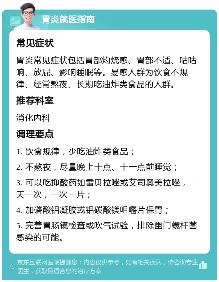 胃炎就医指南 常见症状 胃炎常见症状包括胃部灼烧感、胃部不适、咕咕响、放屁、影响睡眠等。易感人群为饮食不规律、经常熬夜、长期吃油炸类食品的人群。 推荐科室 消化内科 调理要点 1. 饮食规律，少吃油炸类食品； 2. 不熬夜，尽量晚上十点、十一点前睡觉； 3. 可以吃抑酸药如雷贝拉唑或艾司奥美拉唑，一天一次，一次一片； 4. 加磷酸铝凝胶或铝碳酸镁咀嚼片保胃； 5. 完善胃肠镜检查或吹气试验，排除幽门螺杆菌感染的可能。