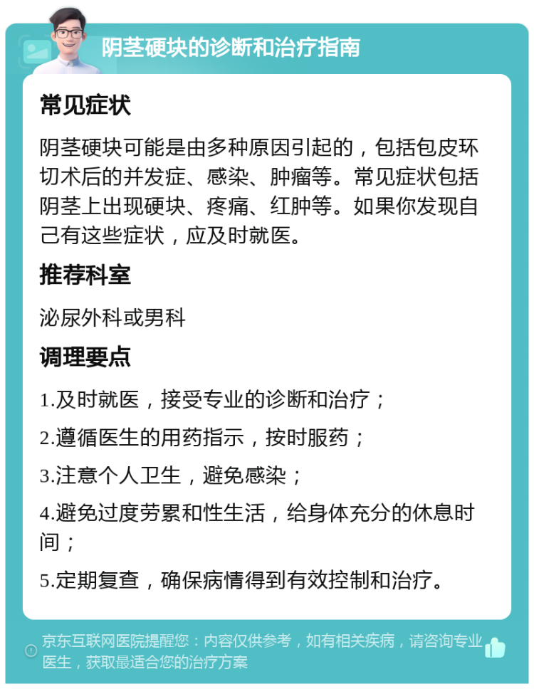 阴茎硬块的诊断和治疗指南 常见症状 阴茎硬块可能是由多种原因引起的，包括包皮环切术后的并发症、感染、肿瘤等。常见症状包括阴茎上出现硬块、疼痛、红肿等。如果你发现自己有这些症状，应及时就医。 推荐科室 泌尿外科或男科 调理要点 1.及时就医，接受专业的诊断和治疗； 2.遵循医生的用药指示，按时服药； 3.注意个人卫生，避免感染； 4.避免过度劳累和性生活，给身体充分的休息时间； 5.定期复查，确保病情得到有效控制和治疗。