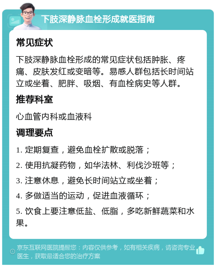 下肢深静脉血栓形成就医指南 常见症状 下肢深静脉血栓形成的常见症状包括肿胀、疼痛、皮肤发红或变暗等。易感人群包括长时间站立或坐着、肥胖、吸烟、有血栓病史等人群。 推荐科室 心血管内科或血液科 调理要点 1. 定期复查，避免血栓扩散或脱落； 2. 使用抗凝药物，如华法林、利伐沙班等； 3. 注意休息，避免长时间站立或坐着； 4. 多做适当的运动，促进血液循环； 5. 饮食上要注意低盐、低脂，多吃新鲜蔬菜和水果。