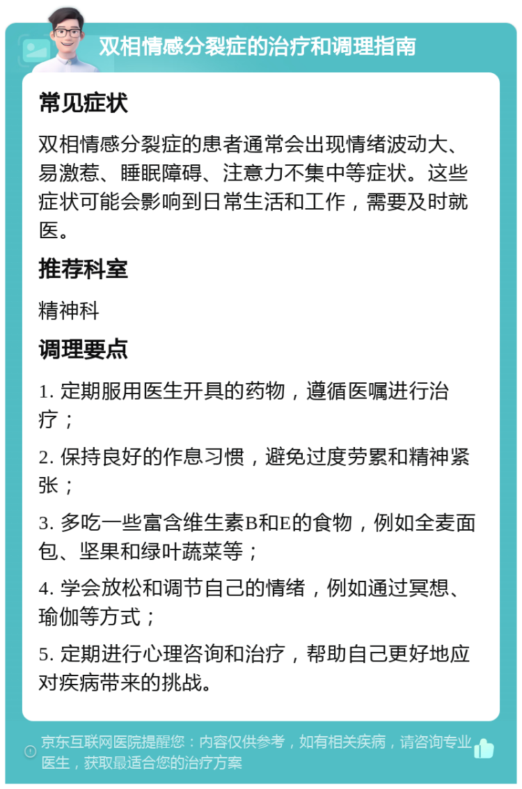 双相情感分裂症的治疗和调理指南 常见症状 双相情感分裂症的患者通常会出现情绪波动大、易激惹、睡眠障碍、注意力不集中等症状。这些症状可能会影响到日常生活和工作，需要及时就医。 推荐科室 精神科 调理要点 1. 定期服用医生开具的药物，遵循医嘱进行治疗； 2. 保持良好的作息习惯，避免过度劳累和精神紧张； 3. 多吃一些富含维生素B和E的食物，例如全麦面包、坚果和绿叶蔬菜等； 4. 学会放松和调节自己的情绪，例如通过冥想、瑜伽等方式； 5. 定期进行心理咨询和治疗，帮助自己更好地应对疾病带来的挑战。