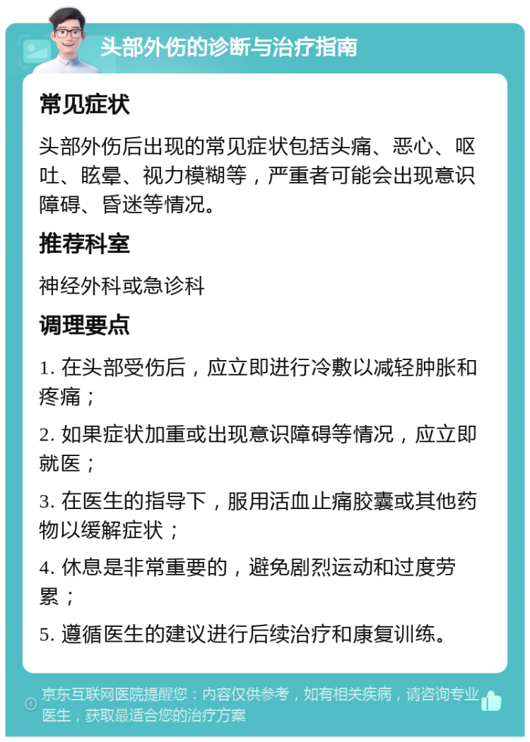 头部外伤的诊断与治疗指南 常见症状 头部外伤后出现的常见症状包括头痛、恶心、呕吐、眩晕、视力模糊等，严重者可能会出现意识障碍、昏迷等情况。 推荐科室 神经外科或急诊科 调理要点 1. 在头部受伤后，应立即进行冷敷以减轻肿胀和疼痛； 2. 如果症状加重或出现意识障碍等情况，应立即就医； 3. 在医生的指导下，服用活血止痛胶囊或其他药物以缓解症状； 4. 休息是非常重要的，避免剧烈运动和过度劳累； 5. 遵循医生的建议进行后续治疗和康复训练。